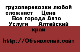 грузоперевозки любой сложнаст  › Цена ­ 100 - Все города Авто » Услуги   . Алтайский край